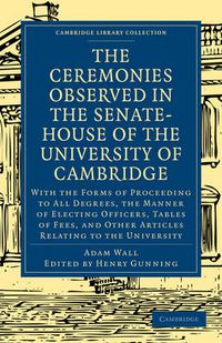 Cover image for The Ceremonies Observed in the Senate-House of the University of Cambridge: With the Forms of Proceeding to All Degrees, the Manner of Electing Officers, Tables of Fees, and Other Articles Relating to the University