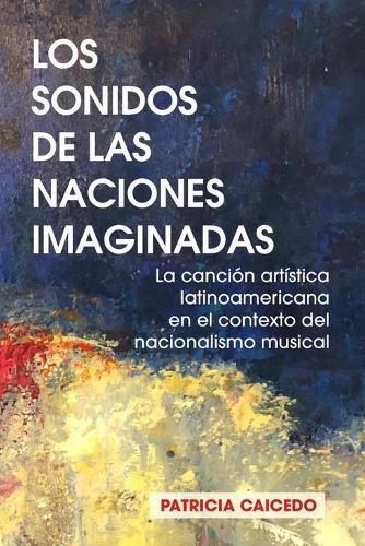 Cover image for Los sonidos de las naciones imaginadas: la cancion artistica latinoamericana en el contexto del nacionalismo musical.