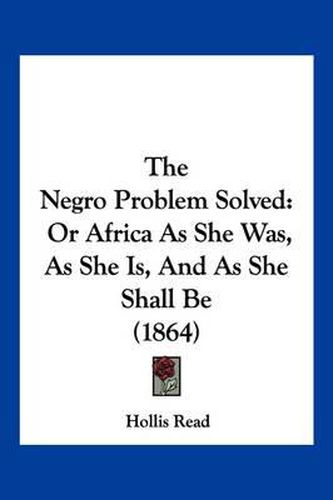 Cover image for The Negro Problem Solved: Or Africa as She Was, as She Is, and as She Shall Be (1864)