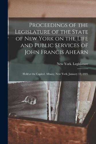 Proceedings of the Legislature of the State of New York on the Life and Public Services of John Francis Ahearn: Held at the Capitol, Albany, New York, January 12, 1921