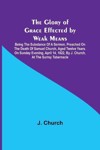 Cover image for The Glory of Grace Effected by Weak Means; Being the Substance of a Sermon, Preached on the Death of Samuel Church, Aged Twelve Years. On Sunday Evening, April 14, 1822, by J. Church, at the Surrey Tabernacle.