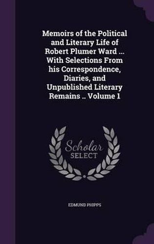 Memoirs of the Political and Literary Life of Robert Plumer Ward ... with Selections from His Correspondence, Diaries, and Unpublished Literary Remains .. Volume 1