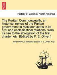 Cover image for The Puritan Commonwealth, an historical review of the Puritan government in Massachusetts in its civil and ecclesiastical relations, from its rise to the abrogation of the first charter, etc. [Edited by F. E. Oliver.]