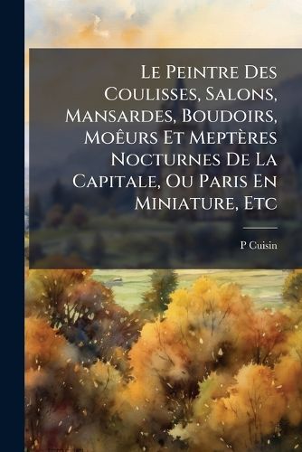 Cover image for Le Peintre Des Coulisses, Salons, Mansardes, Boudoirs, Mours Et Meptres Nocturnes de La Capitale, Ou Paris En Miniature, Etc
