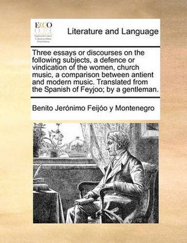 Cover image for Three Essays or Discourses on the Following Subjects, a Defence or Vindication of the Women, Church Music, a Comparison Between Antient and Modern Music. Translated from the Spanish of Feyjoo; By a Gentleman.