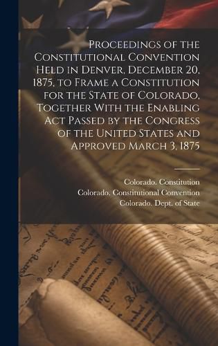 Cover image for Proceedings of the Constitutional Convention Held in Denver, December 20, 1875, to Frame a Constitution for the State of Colorado, Together With the Enabling act Passed by the Congress of the United States and Approved March 3, 1875