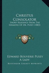 Cover image for Christus Consolator: Short Readings from the Sermons of Dr. Pusey (1883)