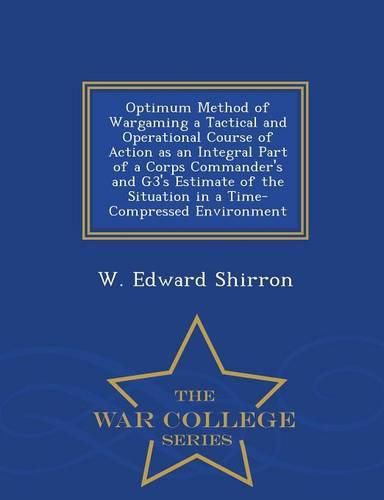 Cover image for Optimum Method of Wargaming a Tactical and Operational Course of Action as an Integral Part of a Corps Commander's and G3's Estimate of the Situation in a Time-Compressed Environment - War College Series