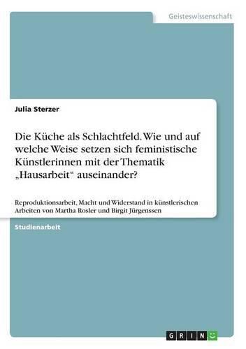 Cover image for Die Kuche als Schlachtfeld. Wie und auf welche Weise setzen sich feministische Kunstlerinnen mit der Thematik  Hausarbeit auseinander?: Reproduktionsarbeit, Macht und Widerstand in kunstlerischen Arbeiten von Martha Rosler und Birgit Jurgenssen