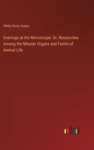 Evenings at the Microscope. Or, Researches Among the Minuter Organs and Forms of Animal Life