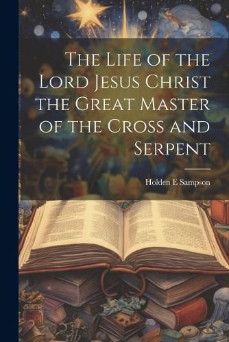 Cover image for The Life of the Lord Jesus Christ the Great Master of the Cross and Serpent