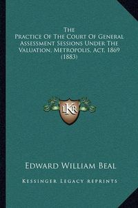 Cover image for The Practice of the Court of General Assessment Sessions Under the Valuation, Metropolis, ACT, 1869 (1883)