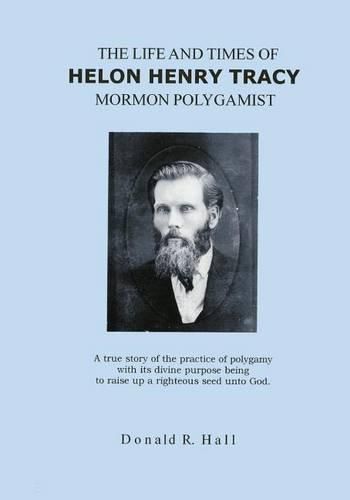 Cover image for The Life and Times of Helon Henry Tracy, Mormon Polygamist: A True Story Of The Practice Of Polygamy With Its Divine Purpose Being To Raise Up A Righteous Seed Unto God