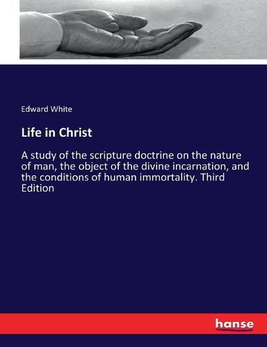 Life in Christ: A study of the scripture doctrine on the nature of man, the object of the divine incarnation, and the conditions of human immortality. Third Edition