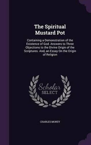 The Spiritual Mustard Pot: Containing a Demonstration of the Existence of God. Answers to Three Objections to the Divine Origin of the Scriptures. And, an Essay on the Origin of Religion