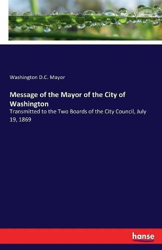 Cover image for Message of the Mayor of the City of Washington: Transmitted to the Two Boards of the City Council, July 19, 1869