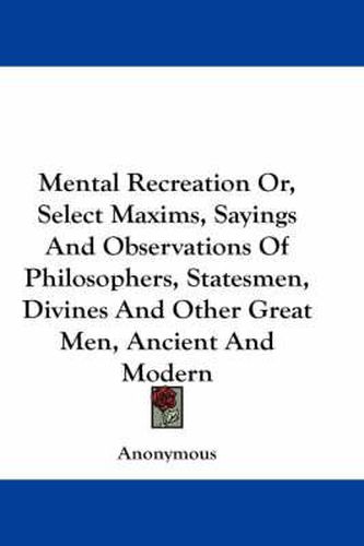 Cover image for Mental Recreation Or, Select Maxims, Sayings and Observations of Philosophers, Statesmen, Divines and Other Great Men, Ancient and Modern