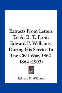 Cover image for Extracts from Letters to A. B. T. from Edward P. Williams, During His Service in the Civil War, 1862-1864 (1903)