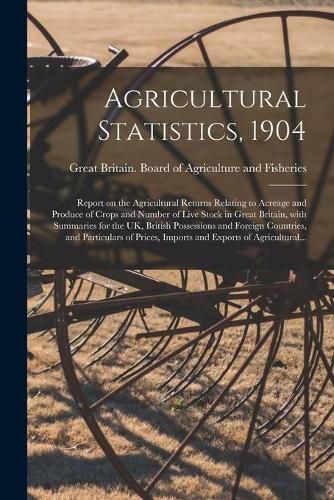 Cover image for Agricultural Statistics, 1904: Report on the Agricultural Returns Relating to Acreage and Produce of Crops and Number of Live Stock in Great Britain, With Summaries for the UK, British Possessions and Foreign Countries, and Particulars of Prices, ...
