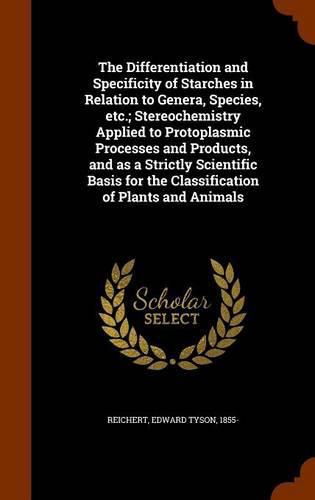 Cover image for The Differentiation and Specificity of Starches in Relation to Genera, Species, Etc.; Stereochemistry Applied to Protoplasmic Processes and Products, and as a Strictly Scientific Basis for the Classification of Plants and Animals