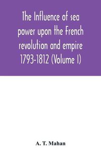 Cover image for The Influence of Sea Power upon the French Revolution and Empire: 1793-1812 (Volume I)