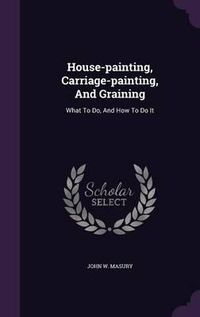 Cover image for House-Painting, Carriage-Painting, and Graining: What to Do, and How to Do It