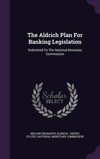 Cover image for The Aldrich Plan for Banking Legislation: Submitted to the National Monetary Commission