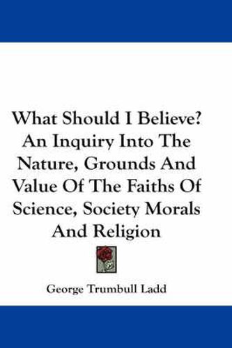 Cover image for What Should I Believe? an Inquiry Into the Nature, Grounds and Value of the Faiths of Science, Society Morals and Religion