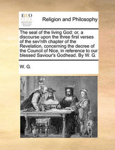 Cover image for The Seal of the Living God: Or, a Discourse Upon the Three First Verses of the Sev'nth Chapter of the Revelation, Concerning the Decree of the Council of Nice, in Reference to Our Blessed Saviour's Godhead. by W. G.