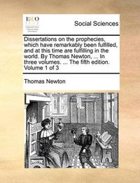 Cover image for Dissertations on the Prophecies, Which Have Remarkably Been Fulfilled, and at This Time Are Fulfilling in the World. by Thomas Newton, ... in Three Volumes. ... the Fifth Edition. Volume 1 of 3