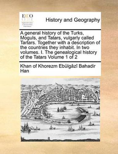 Cover image for A General History of the Turks, Moguls, and Tatars, Vulgarly Called Tartars. Together with a Description of the Countries They Inhabit. in Two Volumes. I. the Genealogical History of the Tatars Volume 1 of 2