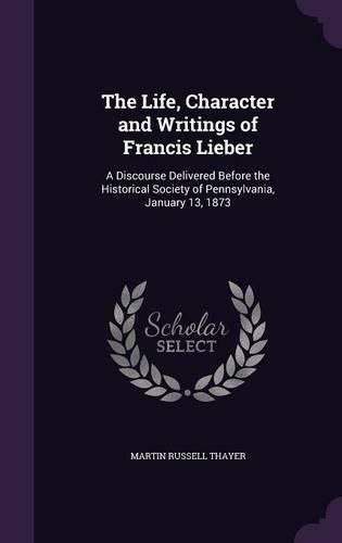 Cover image for The Life, Character and Writings of Francis Lieber: A Discourse Delivered Before the Historical Society of Pennsylvania, January 13, 1873