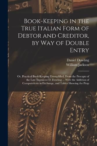 Cover image for Book-keeping in the True Italian Form of Debtor and Creditor, by way of Double Entry; or, Practical Book-keeping Exemplified, From the Precepts of the Late Ingenious D. Dowling ... With the Addition of Computations in Exchange, and Tables Showing the Prop