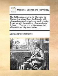 Cover image for The Field Engineer. of M. Le Chevalier de Clairac, Translated from the French, with Observations and Remarks on Each Chapter. Together with the Addition of Several New Figures, ... the Second Edition Corrected, with Additions. by John Muller, ...