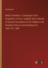 Cover image for Milton Cemetery. A Catalogue of the Proprietors of Lots, Together with a Record of Ancient Inscriptions on All Tablets in the Cemetery Prior to and Including A.D. 1687-A.D. 1800