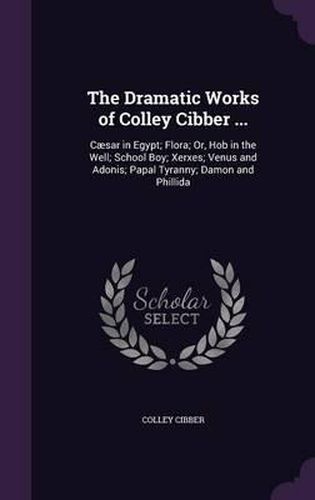Cover image for The Dramatic Works of Colley Cibber ...: Caesar in Egypt; Flora; Or, Hob in the Well; School Boy; Xerxes; Venus and Adonis; Papal Tyranny; Damon and Phillida