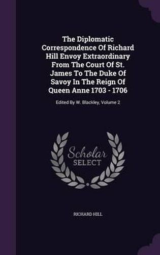 The Diplomatic Correspondence of Richard Hill Envoy Extraordinary from the Court of St. James to the Duke of Savoy in the Reign of Queen Anne 1703 - 1706: Edited by W. Blackley, Volume 2