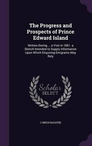 Cover image for The Progress and Prospects of Prince Edward Island: Written During ... a Visit in 1861. a Sketch Intended to Supply Information Upon Which Enquiring Emigrants May Rely