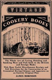 Cover image for The Whole Art of Curing, Pickling and Smoking Meat and Fish Both in the British and Foreign Modes - With Many Useful Miscellaneous Receipts and Full Directions for the Construction of an Economical Drying-Chimney and Apparatus on an Entirely Original Plan