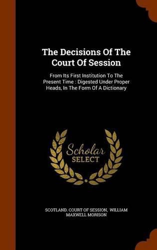 The Decisions of the Court of Session: From Its First Institution to the Present Time: Digested Under Proper Heads, in the Form of a Dictionary