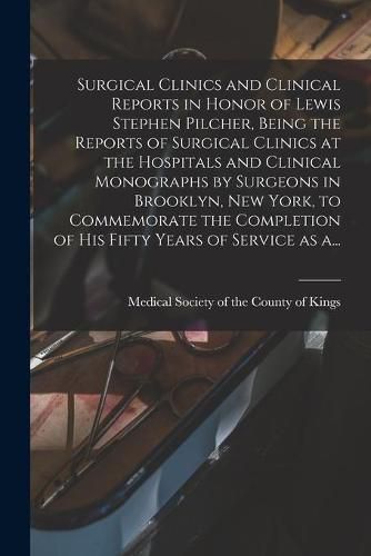 Surgical Clinics and Clinical Reports in Honor of Lewis Stephen Pilcher, Being the Reports of Surgical Clinics at the Hospitals and Clinical Monographs by Surgeons in Brooklyn, New York, to Commemorate the Completion of His Fifty Years of Service as A...