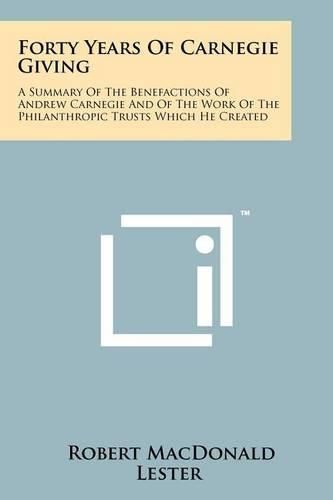 Forty Years of Carnegie Giving: A Summary of the Benefactions of Andrew Carnegie and of the Work of the Philanthropic Trusts Which He Created