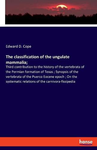 Cover image for The classification of the ungulate mammalia;: Third contribution to the history of the vertebrata of the Permian formation of Texas; Synopsis of the vertebrata of the Puerco Eocene epoch; On the systematic relations of the carnivora-fissipedia