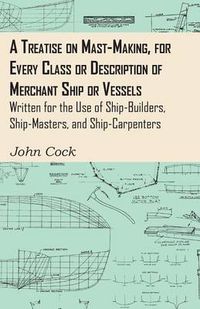 Cover image for A Treatise On Mast-Making, For Every Class Or Description Of Merchant Ship Or Vessels - Written For The Use Of Ship-Builders, Ship-Masters, And Ship-Carpenters