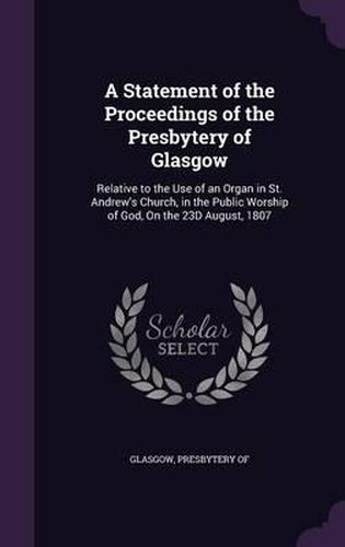 Cover image for A Statement of the Proceedings of the Presbytery of Glasgow: Relative to the Use of an Organ in St. Andrew's Church, in the Public Worship of God, on the 23d August, 1807
