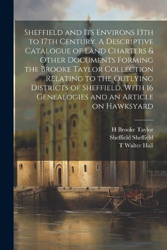 Sheffield and its Environs 13th to 17th Century. A Descriptive Catalogue of Land Charters & Other Documents Forming the Brooke Taylor Collection Relating to the Outlying Districts of Sheffield, With 16 Genealogies and an Article on Hawksyard