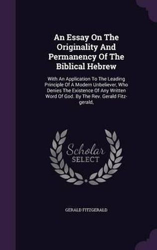 An Essay on the Originality and Permanency of the Biblical Hebrew: With an Application to the Leading Principle of a Modern Unbeliever, Who Denies the Existence of Any Written Word of God. by the REV. Gerald Fitz-Gerald,