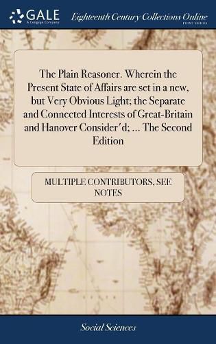 Cover image for The Plain Reasoner. Wherein the Present State of Affairs are set in a new, but Very Obvious Light; the Separate and Connected Interests of Great-Britain and Hanover Consider'd; ... The Second Edition