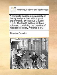 Cover image for A Complete Treatise on Electricity, in Theory and Practice; With Original Experiments. by Tiberius Cavallo, F.R.S. the Fourth Edition, in Three Volumes; Containing the Practice of Medical Electricity. Volume 3 of 3