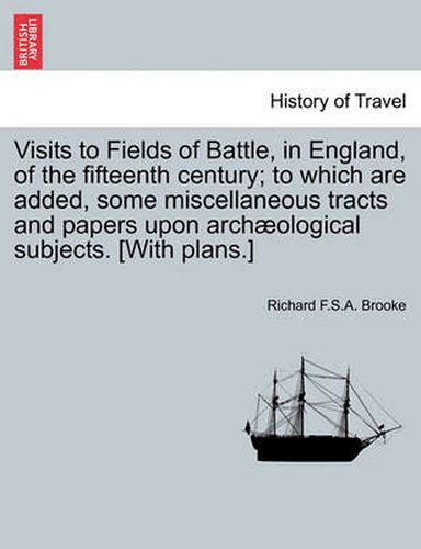 Cover image for Visits to Fields of Battle, in England, of the Fifteenth Century; To Which Are Added, Some Miscellaneous Tracts and Papers Upon Arch ological Subjects. [with Plans.]